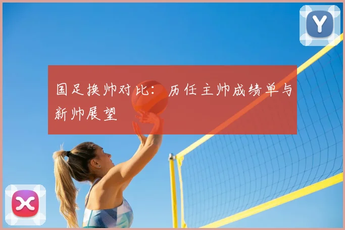 国足换帅对比:历任主帅成绩单与新帅展望