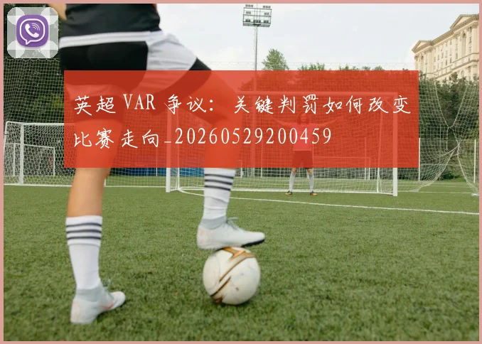英超 VAR 争议：关键判罚如何改变比赛走向_20260529200459