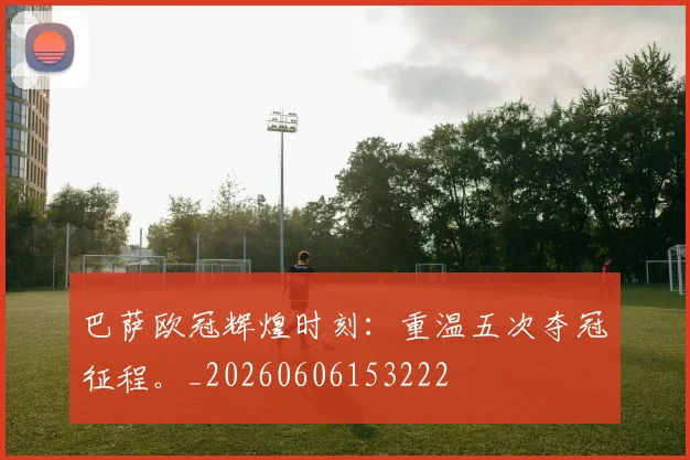 巴萨欧冠辉煌时刻：重温五次夺冠征程。_20260606153222