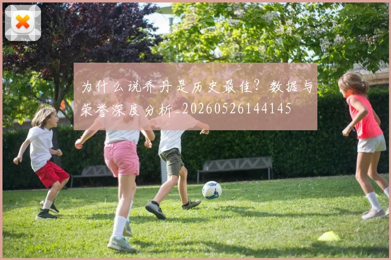 为什么说乔丹是历史最佳？数据与荣誉深度分析_20260526144145