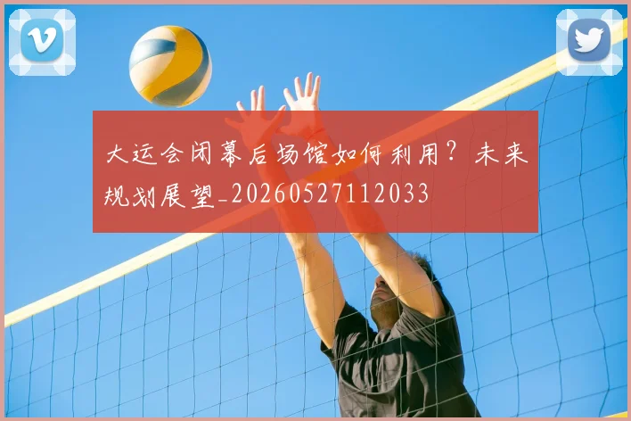 大运会闭幕后场馆如何利用？未来规划展望_20260527112033