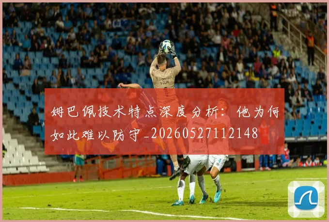 姆巴佩技术特点深度分析：他为何如此难以防守_20260527112148