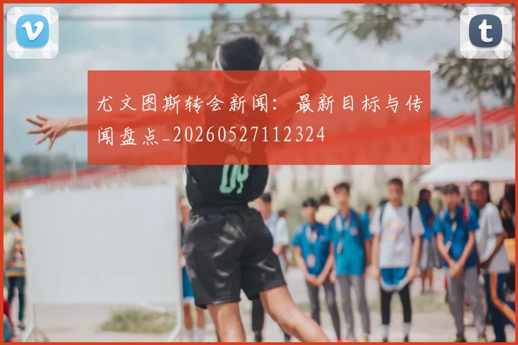 尤文图斯转会新闻：最新目标与传闻盘点_20260527112324