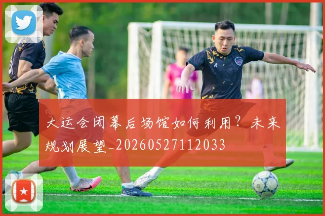 大运会闭幕后场馆如何利用？未来规划展望_20260527112033